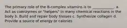 The primary role of the B-complex vitamins is to ____________. a. Act as coenzymes or "helpers" in many chemical reactions in the body b. Build and repair body tissues c. Synthesize collagen d. Provide a source of energy or calories