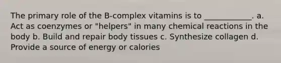 The primary role of the B-complex vitamins is to ____________. a. Act as coenzymes or "helpers" in many chemical reactions in the body b. Build and repair body tissues c. Synthesize collagen d. Provide a source of energy or calories