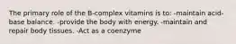 The primary role of the B-complex vitamins is to: -maintain acid-base balance. -provide the body with energy. -maintain and repair body tissues. -Act as a coenzyme