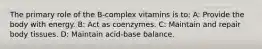 The primary role of the B-complex vitamins is to: A: Provide the body with energy. B: Act as coenzymes. C: Maintain and repair body tissues. D: Maintain acid-base balance.