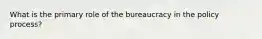 What is the primary role of the bureaucracy in the policy process?