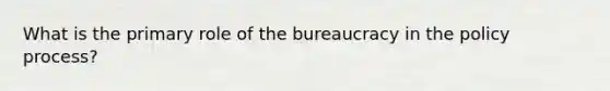 What is the primary role of the bureaucracy in the policy process?