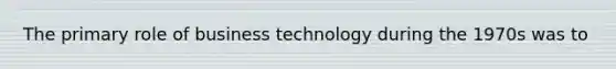 The primary role of business technology during the 1970s was to