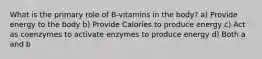 What is the primary role of B-vitamins in the body? a) Provide energy to the body b) Provide Calories to produce energy c) Act as coenzymes to activate enzymes to produce energy d) Both a and b