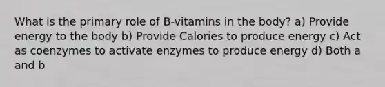 What is the primary role of B-vitamins in the body? a) Provide energy to the body b) Provide Calories to produce energy c) Act as coenzymes to activate enzymes to produce energy d) Both a and b