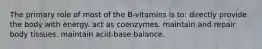 The primary role of most of the B-vitamins is to: directly provide the body with energy. act as coenzymes. maintain and repair body tissues. maintain acid-base balance.