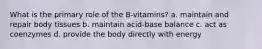 What is the primary role of the B-vitamins? a. maintain and repair body tissues b. maintain acid-base balance c. act as coenzymes d. provide the body directly with energy