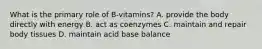 What is the primary role of B-vitamins? A. provide the body directly with energy B. act as coenzymes C. maintain and repair body tissues D. maintain acid base balance