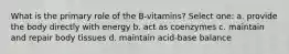 What is the primary role of the B-vitamins? Select one: a. provide the body directly with energy b. act as coenzymes c. maintain and repair body tissues d. maintain acid-base balance