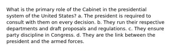 What is the primary role of the Cabinet in the presidential system of the United States? a. The president is required to consult with them on every decision. b. They run their respective departments and draft proposals and regulations. c. They ensure party discipline in Congress. d. They are the link between the president and the armed forces.