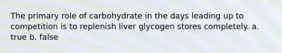 The primary role of carbohydrate in the days leading up to competition is to replenish liver glycogen stores completely. a. true b. false