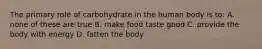 The primary role of carbohydrate in the human body is to: A. none of these are true B. make food taste good C. provide the body with energy D. fatten the body