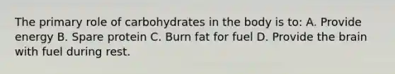 The primary role of carbohydrates in the body is to: A. Provide energy B. Spare protein C. Burn fat for fuel D. Provide the brain with fuel during rest.