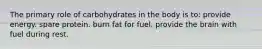 The primary role of carbohydrates in the body is to: provide energy. spare protein. burn fat for fuel. provide the brain with fuel during rest.