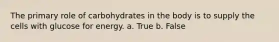 The primary role of carbohydrates in the body is to supply the cells with glucose for energy. a. True b. False