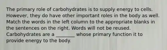 The primary role of carbohydrates is to supply energy to cells. However, they do have other important roles in the body as well. Match the words in the left column to the appropriate blanks in the sentences on the right. Words will not be reused. Carbohydrates are a ________ whose primary function it to provide energy to the body.