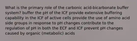 What is the primary role of the carbonic acid-bicarbonate buffer system? buffer the pH of the ICF provide extensive buffering capability in the ICF of active cells provide the use of amino acid side groups in response to pH changes contribute to the regulation of pH in both the ECF and ICF prevent pH changes caused by organic (metabolic) acids