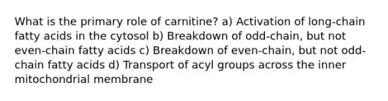 What is the primary role of carnitine? a) Activation of long-chain fatty acids in the cytosol b) Breakdown of odd-chain, but not even-chain fatty acids c) Breakdown of even-chain, but not odd-chain fatty acids d) Transport of acyl groups across the inner mitochondrial membrane