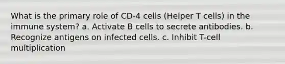 What is the primary role of CD-4 cells (Helper T cells) in the immune system? a. Activate B cells to secrete antibodies. b. Recognize antigens on infected cells. c. Inhibit T-cell multiplication