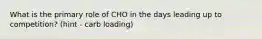 What is the primary role of CHO in the days leading up to competition? (hint - carb loading)