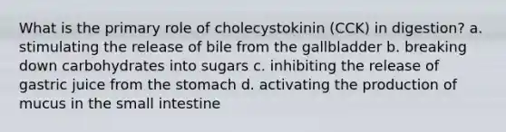 What is the primary role of cholecystokinin (CCK) in digestion? a. stimulating the release of bile from the gallbladder b. breaking down carbohydrates into sugars c. inhibiting the release of gastric juice from the stomach d. activating the production of mucus in the small intestine