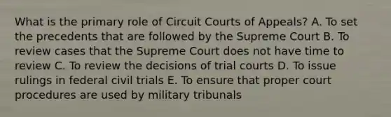 What is the primary role of Circuit Courts of Appeals? A. To set the precedents that are followed by the Supreme Court B. To review cases that the Supreme Court does not have time to review C. To review the decisions of trial courts D. To issue rulings in federal civil trials E. To ensure that proper court procedures are used by military tribunals