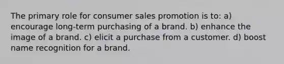 The primary role for consumer sales promotion is to: a) encourage long-term purchasing of a brand. b) enhance the image of a brand. c) elicit a purchase from a customer. d) boost name recognition for a brand.