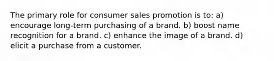 The primary role for consumer sales promotion is to: a) encourage long-term purchasing of a brand. b) boost name recognition for a brand. c) enhance the image of a brand. d) elicit a purchase from a customer.