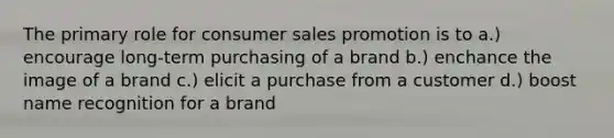 The primary role for consumer sales promotion is to a.) encourage long-term purchasing of a brand b.) enchance the image of a brand c.) elicit a purchase from a customer d.) boost name recognition for a brand