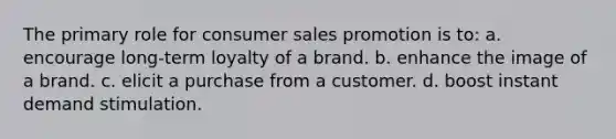 The primary role for consumer sales promotion is to: a. encourage long-term loyalty of a brand. b. enhance the image of a brand. c. elicit a purchase from a customer. d. boost instant demand stimulation.