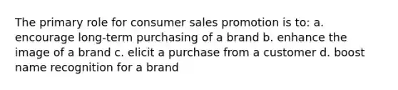 The primary role for consumer sales promotion is to: a. encourage long-term purchasing of a brand b. enhance the image of a brand c. elicit a purchase from a customer d. boost name recognition for a brand