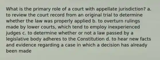 What is the primary role of a court with appellate jurisdiction? a. to review the court record from an original trial to determine whether the law was properly applied b. to overturn rulings made by lower courts, which tend to employ inexperienced judges c. to determine whether or not a law passed by a legislative body adheres to the Constitution d. to hear new facts and evidence regarding a case in which a decision has already been made