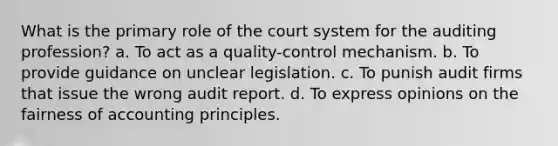 What is the primary role of the court system for the auditing profession? a. To act as a quality-control mechanism. b. To provide guidance on unclear legislation. c. To punish audit firms that issue the wrong audit report. d. To express opinions on the fairness of accounting principles.