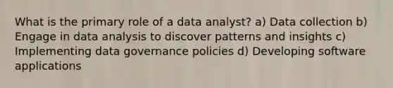 What is the primary role of a data analyst? a) Data collection b) Engage in data analysis to discover patterns and insights c) Implementing data governance policies d) Developing software applications