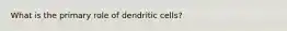 What is the primary role of dendritic cells?