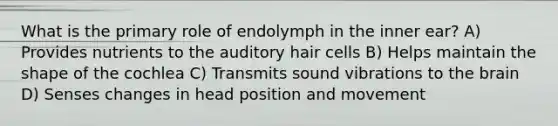 What is the primary role of endolymph in the inner ear? A) Provides nutrients to the auditory hair cells B) Helps maintain the shape of the cochlea C) Transmits sound vibrations to the brain D) Senses changes in head position and movement