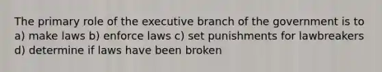 The primary role of the executive branch of the government is to a) make laws b) enforce laws c) set punishments for lawbreakers d) determine if laws have been broken