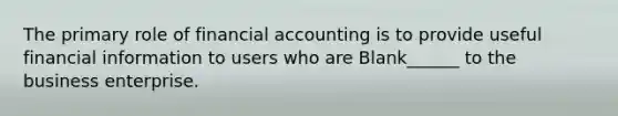 The primary role of financial accounting is to provide useful financial information to users who are Blank______ to the business enterprise.