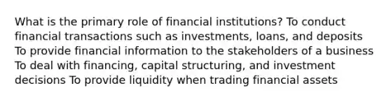 What is the primary role of financial institutions? To conduct financial transactions such as investments, loans, and deposits To provide financial information to the stakeholders of a business To deal with financing, capital structuring, and investment decisions To provide liquidity when trading financial assets