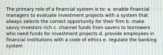 The primary role of a financial system is to: a. enable financial managers to evaluate investment projects with a system that always selects the correct opportunity for their firm b. make savvy investors rich c. channel funds from savers to borrowers who need funds for investment projects d. provide employees in financial institutions with a code of ethics e. regulate the banking system