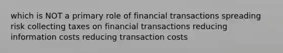 which is NOT a primary role of financial transactions spreading risk collecting taxes on financial transactions reducing information costs reducing transaction costs