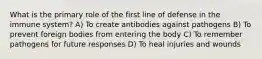 What is the primary role of the first line of defense in the immune system? A) To create antibodies against pathogens B) To prevent foreign bodies from entering the body C) To remember pathogens for future responses D) To heal injuries and wounds