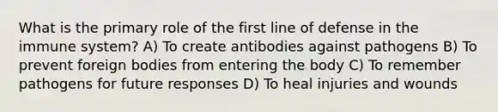 What is the primary role of the first line of defense in the immune system? A) To create antibodies against pathogens B) To prevent foreign bodies from entering the body C) To remember pathogens for future responses D) To heal injuries and wounds