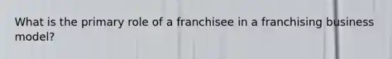 What is the primary role of a franchisee in a franchising business model?