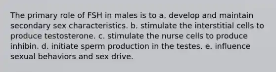 The primary role of FSH in males is to a. develop and maintain secondary sex characteristics. b. stimulate the interstitial cells to produce testosterone. c. stimulate the nurse cells to produce inhibin. d. initiate sperm production in the testes. e. influence sexual behaviors and sex drive.