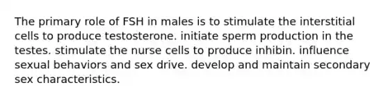 The primary role of FSH in males is to stimulate the interstitial cells to produce testosterone. initiate sperm production in the testes. stimulate the nurse cells to produce inhibin. influence sexual behaviors and sex drive. develop and maintain secondary sex characteristics.