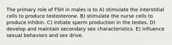 The primary role of FSH in males is to A) stimulate the interstitial cells to produce testosterone. B) stimulate the nurse cells to produce inhibin. C) initiate sperm production in the testes. D) develop and maintain secondary sex characteristics. E) influence sexual behaviors and sex drive.