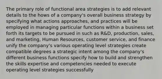 The primary role of functional area strategies is to add relevant details to the hows of a company's overall business strategy by specifying what actions approaches, and practices will be employed in managing particular functions within a business set forth its targets to be pursued in such as R&D, production, sales, and marketing, Human Resources, customer service, and finance unify the company's various operating level strategies create compatible degrees a strategic intent among the company's different business functions specify how to build and strengthen the skills expertise and competencies needed to execute operating level strategies successfully