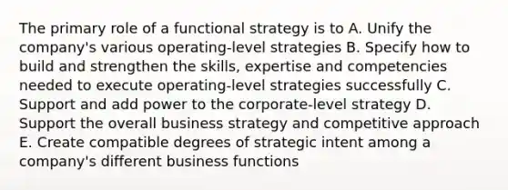 The primary role of a functional strategy is to A. Unify the company's various operating-level strategies B. Specify how to build and strengthen the skills, expertise and competencies needed to execute operating-level strategies successfully C. Support and add power to the corporate-level strategy D. Support the overall business strategy and competitive approach E. Create compatible degrees of strategic intent among a company's different business functions