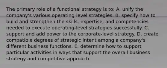 The primary role of a functional strategy is to: A. unify the company's various operating-level strategies. B. specify how to build and strengthen the skills, expertise, and competencies needed to execute operating-level strategies successfully. C. support and add power to the corporate-level strategy. D. create compatible degrees of strategic intent among a company's different business functions. E. determine how to support particular activities in ways that support the overall business strategy and competitive approach.